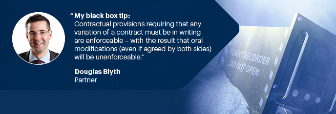 My Black Box Tip: Contractual provisions requiring that any variation of a contract must be in writing are enforceable – with the result that oral modifications (even if agreed by both sides) will be unenforceable.